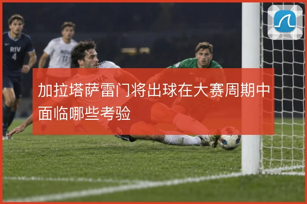 加拉塔萨雷门将出球在大赛周期中面临哪些考验