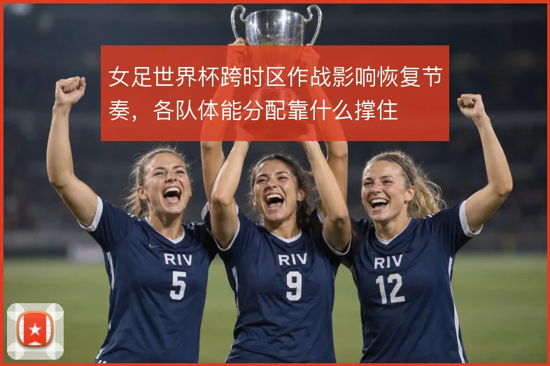 女足世界杯跨时区作战影响恢复节奏，各队体能分配靠什么撑住