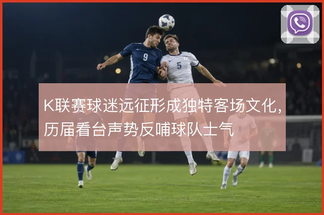 K联赛球迷远征形成独特客场文化，历届看台声势反哺球队士气
