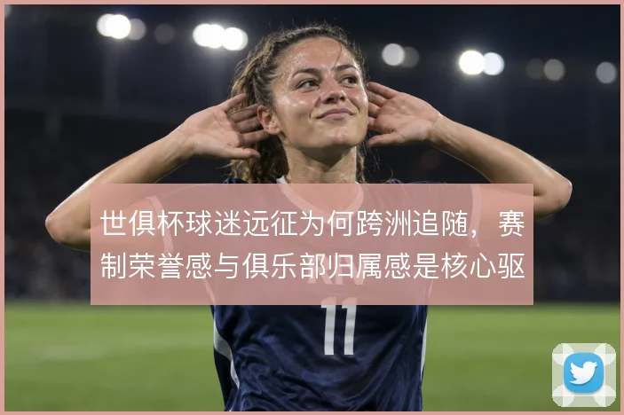 世俱杯球迷远征为何跨洲追随，赛制荣誉感与俱乐部归属感是核心驱动