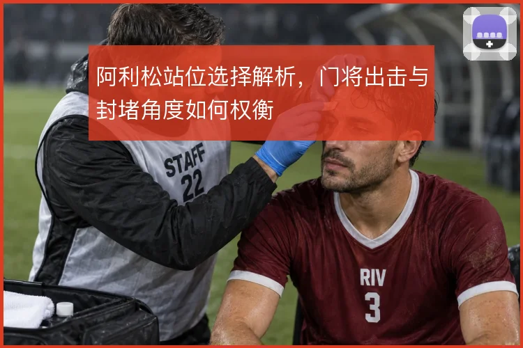 阿利松站位选择解析,门将出击与封堵角度如何权衡