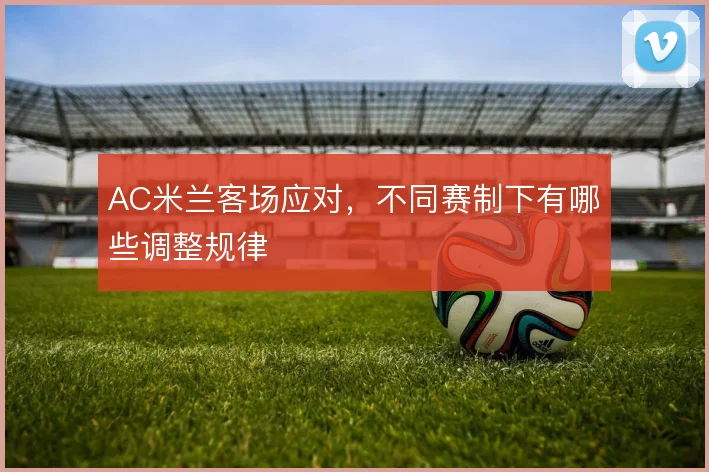 AC米兰客场应对,不同赛制下有哪些调整规律
