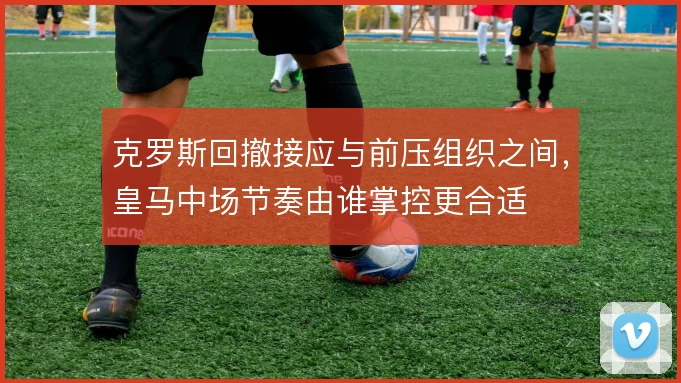 克罗斯回撤接应与前压组织之间，皇马中场节奏由谁掌控更合适
