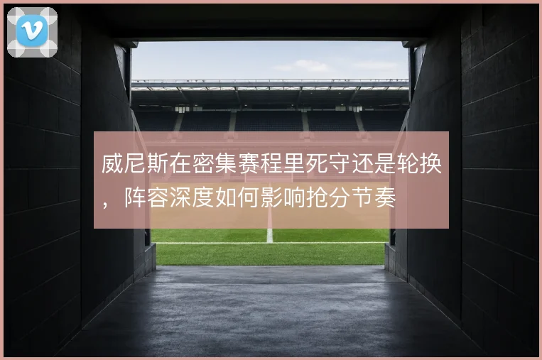 威尼斯在密集赛程里死守还是轮换，阵容深度如何影响抢分节奏