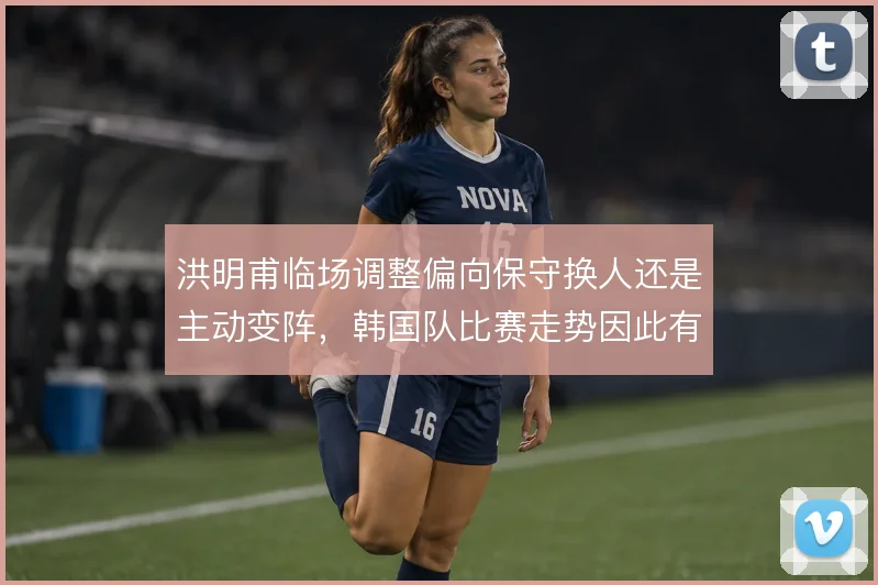 洪明甫临场调整偏向保守换人还是主动变阵，韩国队比赛走势因此有何不同