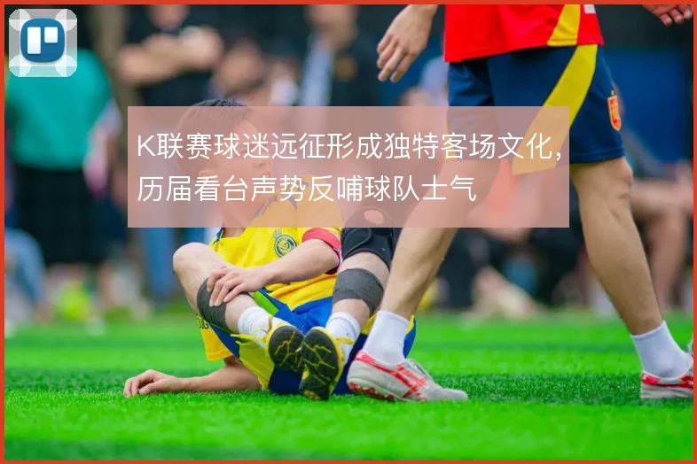 K联赛球迷远征形成独特客场文化，历届看台声势反哺球队士气