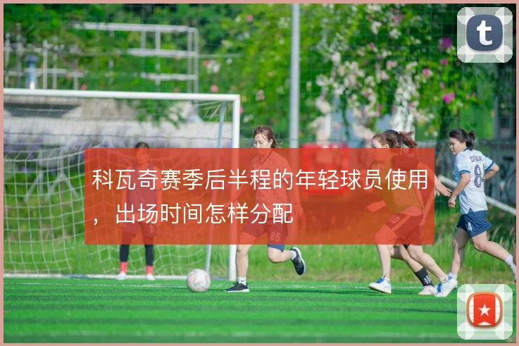 科瓦奇赛季后半程的年轻球员使用，出场时间怎样分配