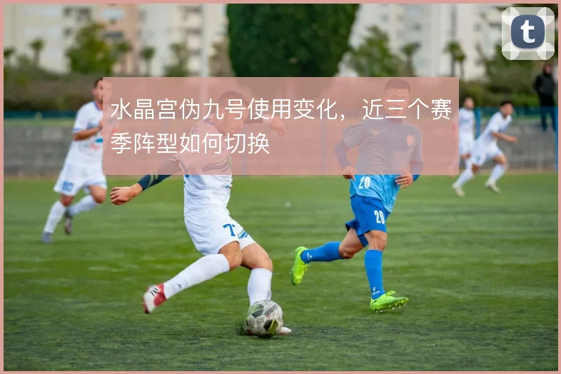 水晶宫伪九号使用变化，近三个赛季阵型如何切换