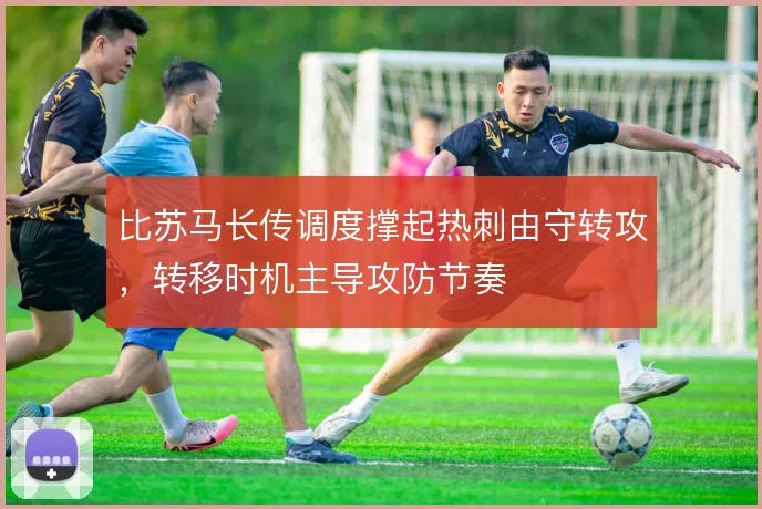 比苏马长传调度撑起热刺由守转攻,转移时机主导攻防节奏