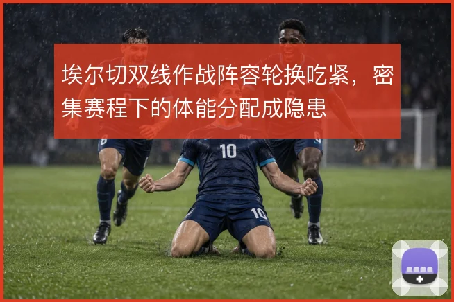 埃尔切双线作战阵容轮换吃紧,密集赛程下的体能分配成隐患