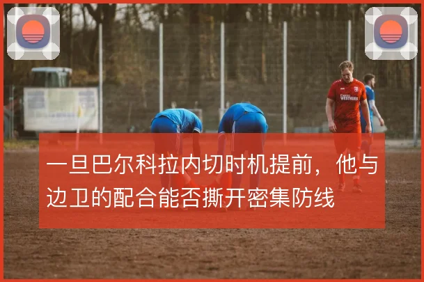 一旦巴尔科拉内切时机提前，他与边卫的配合能否撕开密集防线