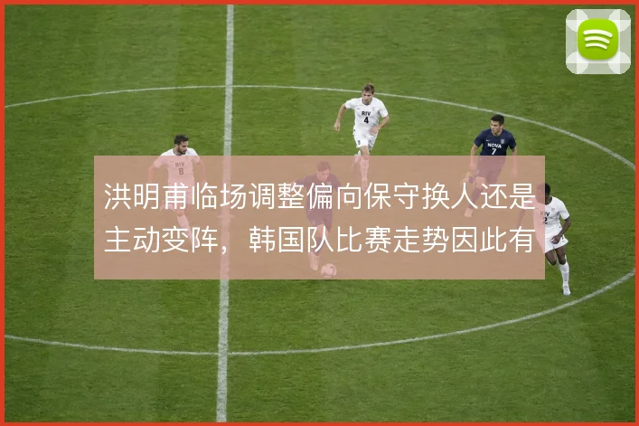 洪明甫临场调整偏向保守换人还是主动变阵，韩国队比赛走势因此有何不同