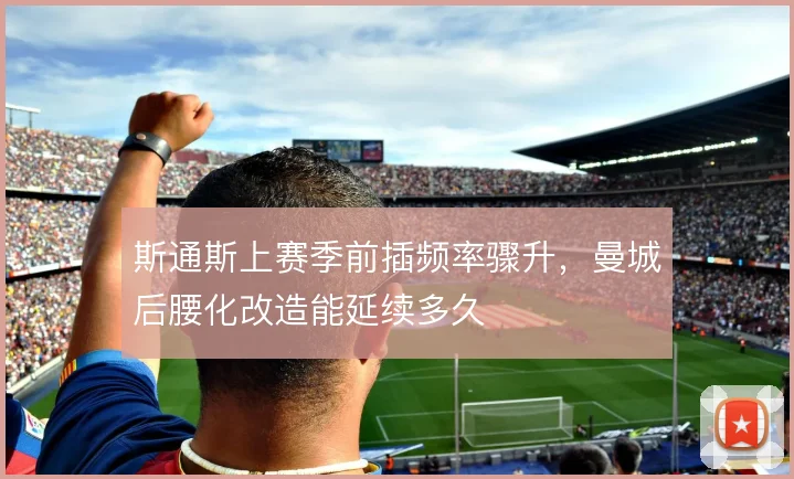 斯通斯上赛季前插频率骤升,曼城后腰化改造能延续多久