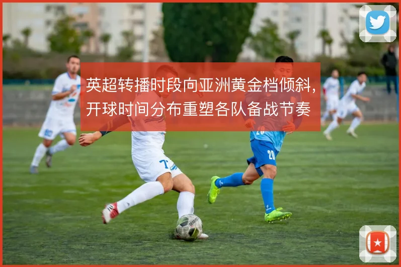 英超转播时段向亚洲黄金档倾斜，开球时间分布重塑各队备战节奏