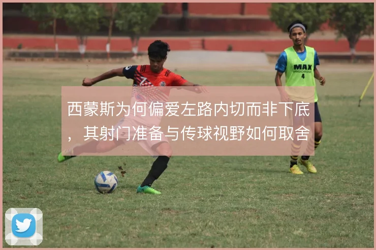 西蒙斯为何偏爱左路内切而非下底,其射门准备与传球视野如何取舍