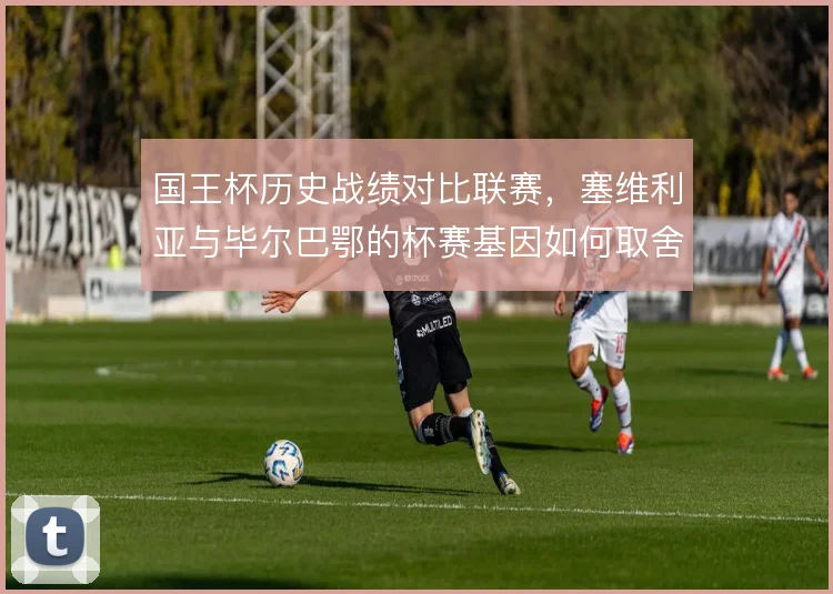 国王杯历史战绩对比联赛，塞维利亚与毕尔巴鄂的杯赛基因如何取舍