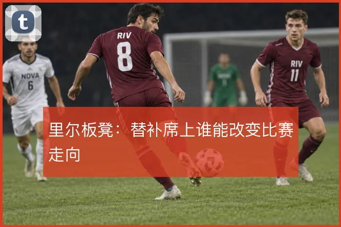 里尔板凳:替补席上谁能改变比赛走向
